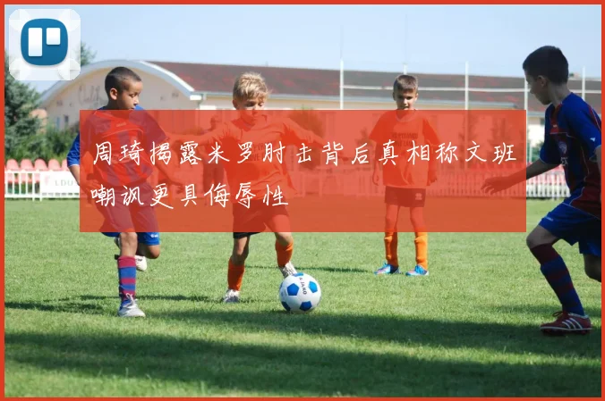 周琦揭露米罗肘击背后真相称文班嘲讽更具侮辱性