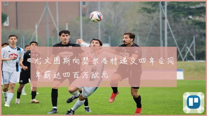 尤文图斯向瑟尔洛特递交四年合同年薪达四百万欧元
