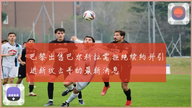 巴黎出售巴尔科拉需拒绝续约并引进新攻击手的最新消息