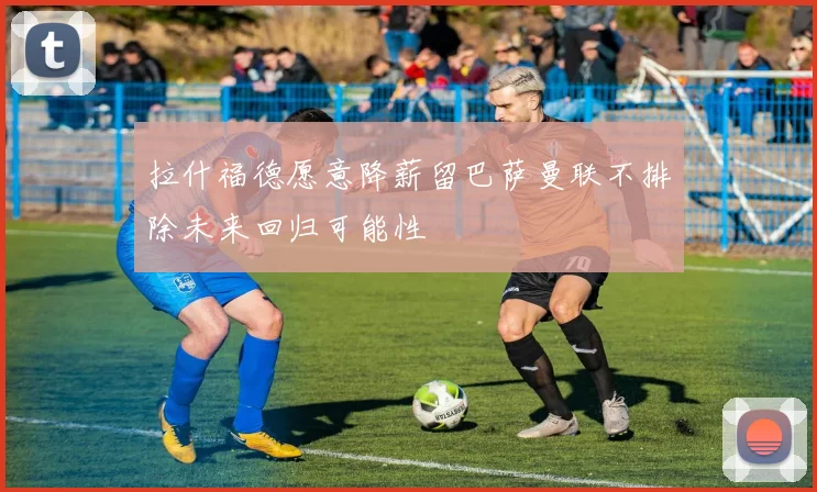 拉什福德愿意降薪留巴萨曼联不排除未来回归可能性