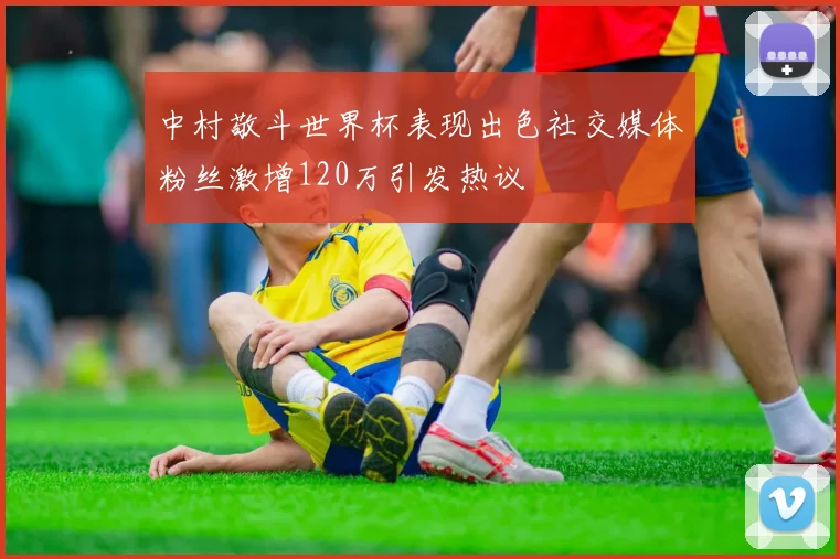 中村敬斗世界杯表现出色社交媒体粉丝激增120万引发热议