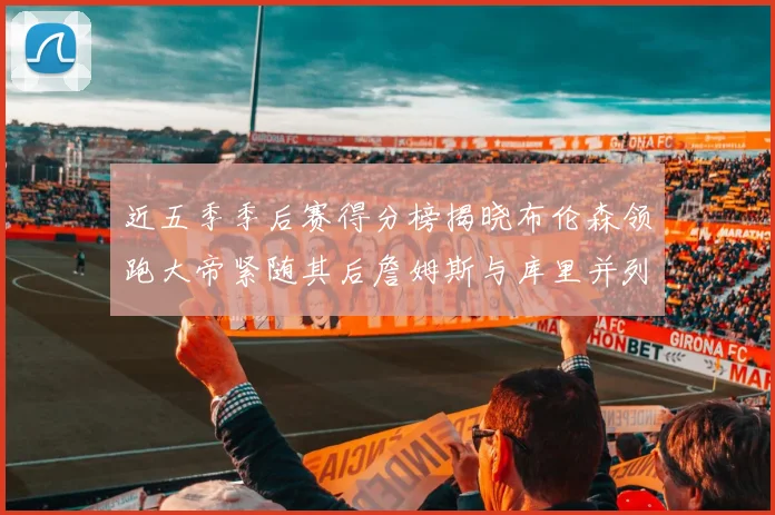 近五季季后赛得分榜揭晓布伦森领跑大帝紧随其后詹姆斯与库里并列第四