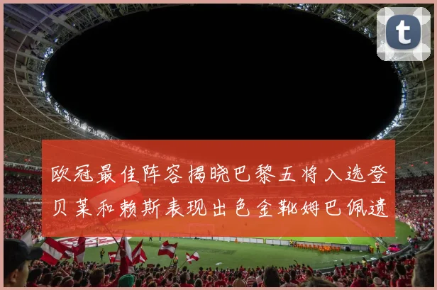 欧冠最佳阵容揭晓巴黎五将入选登贝莱和赖斯表现出色金靴姆巴佩遗憾落选