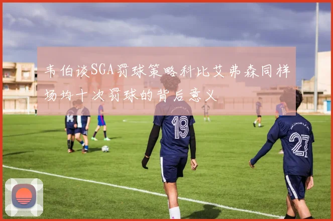 韦伯谈SGA罚球策略科比艾弗森同样场均十次罚球的背后意义