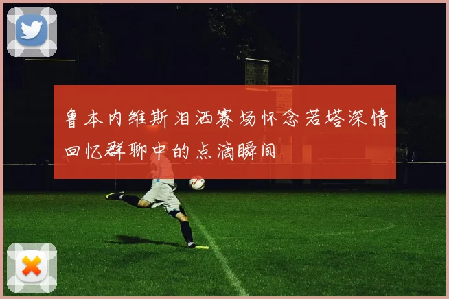 鲁本内维斯泪洒赛场怀念若塔深情回忆群聊中的点滴瞬间