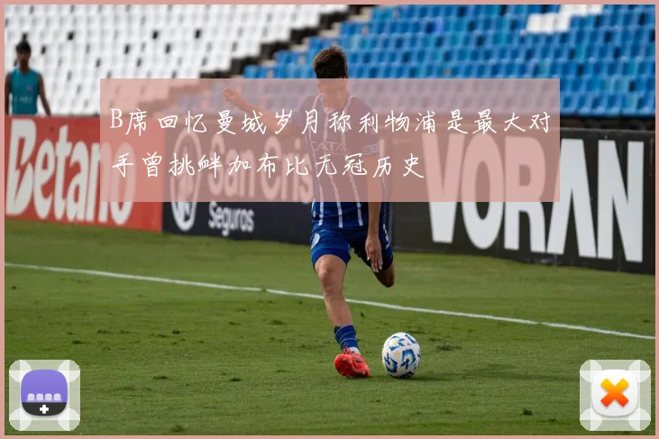 B席回忆曼城岁月称利物浦是最大对手曾挑衅加布比无冠历史