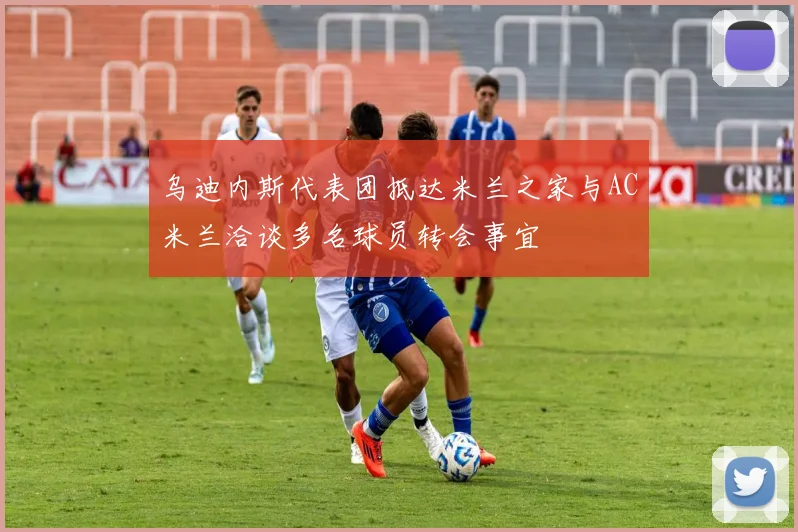 乌迪内斯代表团抵达米兰之家与AC米兰洽谈多名球员转会事宜