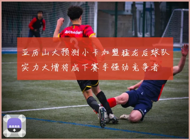 亚历山大预测小卡加盟猛龙后球队实力大增将成下赛季强劲竞争者